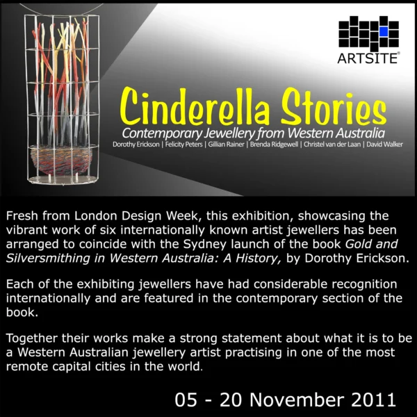 Cinderella Stories - Fresh from London Design Week 2011, six Western Australian jewellers: Dorothy Erikson | Felicity Peters| Gillian Rainer| Brenda Ridgewell| Christel van der Laan| David Walker.