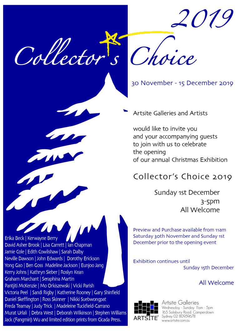 Collector´s Choice 2019. 30 November - 15 December 2019. Artsite Contemporary galleries Sydney. Exhibiting Artists include:Erika Beck | Kerwayne Berry | David Asher Brook | Lisa Carrett | Ian Chapman | Erika Cholich | Jamie Cole | Edith Cowlishaw | Sarah Dalby | Neville Dawson | John Edwards | Yong Gao | Ben Goss | Madeline Jackson | Eunjoo Jang | Kerry Johns | Kathryn Sieber | Roslyn Kean | Graham Marchant | Seraphina Martin | Pantjiti McKenzie | Mo Orkiszewski | Vicki Parish | Victoria Peel | Sandi Rigby | Katherine Rooney | Gary Shinfield | Daniel Skeffington | Ross Skinner | Nikki Suebwongpat | Freda Teamay | Judy Trick | Madeleine Tuckfield-Carrano | Murat Urlali | Debra West | Deborah Wilkinson | Stephen Williams | Jack (Fangmin) Wu. Limited Edition Artist Prints from Cicada Press include: Michael Kempson, Kathy Inkamala, (Alice Springs), John Olsen, Isobel Gorey (Papunya Tjupi NT), Tilau Nangala (Papunya Tjupi NT), Euan Macleod, Elizabeth Cummings, Chris O’Doherty Aka Reg Mombassa... With more than 70 new works on exhibition, this years Collector´s Choice is your opportunity to buy from an extraordinary curated exhibition displayed across both galleries of high quality works. Start or add to a collection for yourself, or give as a gift that keeps on giving. What you see, is what you take home from an outstanding exhibition of paintings, drawings, etchings, jewellery and sculpture at very affordable prices. Once a work has moved to its new home, it will be replaced by another work from the exhibiting artists.